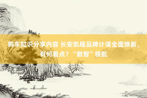 购车知识分享内容 长安凯程品牌计谋全面焕新，有何看点？“数智”领航