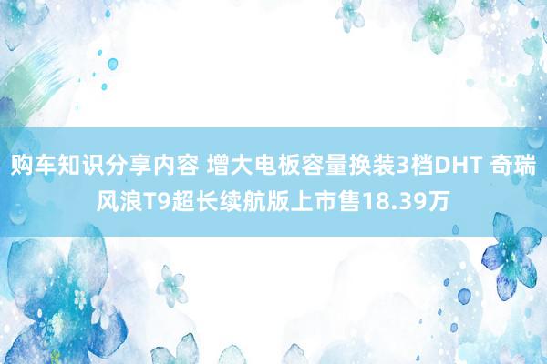 购车知识分享内容 增大电板容量换装3档DHT 奇瑞风浪T9超长续航版上市售18.39万