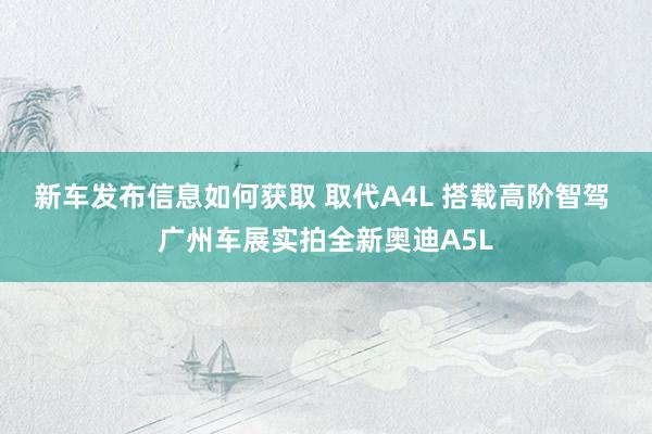 新车发布信息如何获取 取代A4L 搭载高阶智驾 广州车展实拍全新奥迪A5L