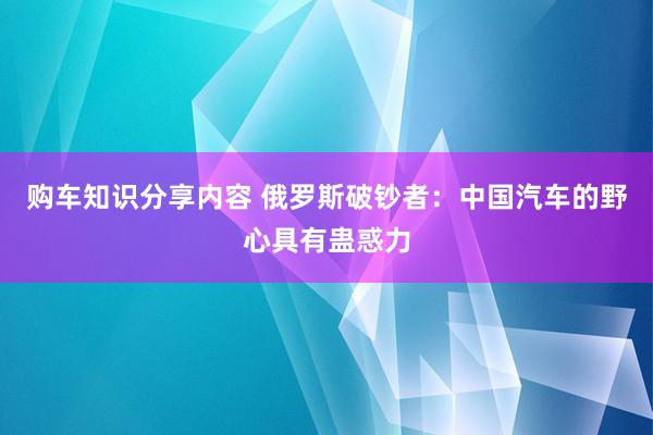 购车知识分享内容 俄罗斯破钞者：中国汽车的野心具有蛊惑力