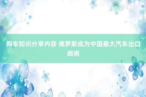 购车知识分享内容 俄罗斯成为中国最大汽车出口阛阓