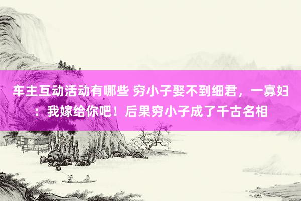 车主互动活动有哪些 穷小子娶不到细君，一寡妇：我嫁给你吧！后果穷小子成了千古名相