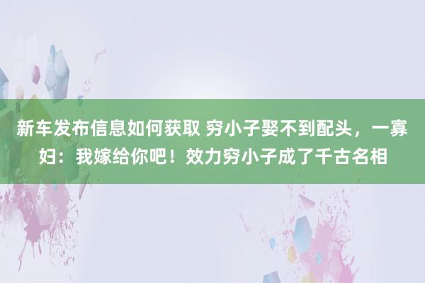 新车发布信息如何获取 穷小子娶不到配头，一寡妇：我嫁给你吧！效力穷小子成了千古名相